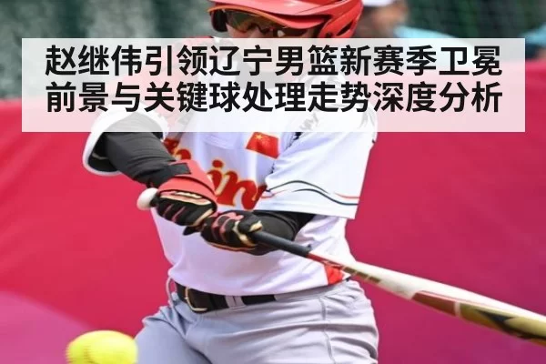 赵继伟引领辽宁男篮新赛季卫冕前景与关键球处理走势深度分析